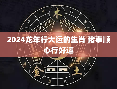 2024龙年行大运的生肖 诸事顺心行好运