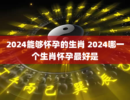 2024能够怀孕的生肖 2024哪一个生肖怀孕最好是