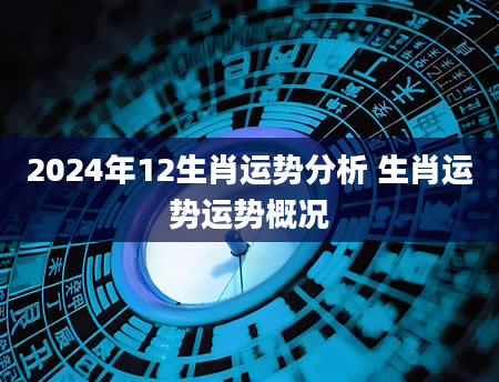2024年12生肖运势分析 生肖运势运势概况