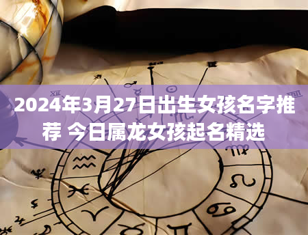 2024年3月27日出生女孩名字推荐 今日属龙女孩起名精选