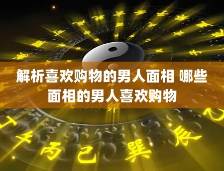 解析喜欢购物的男人面相 哪些面相的男人喜欢购物