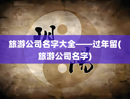旅游公司名字大全——过年留(旅游公司名字)