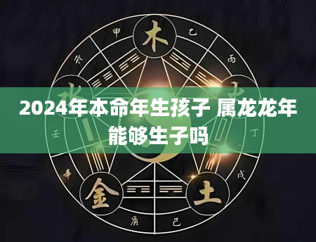 2024年本命年生孩子 属龙龙年能够生子吗