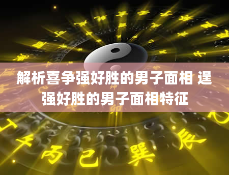 解析喜争强好胜的男子面相 逞强好胜的男子面相特征
