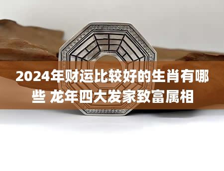 2024年财运比较好的生肖有哪些 龙年四大发家致富属相