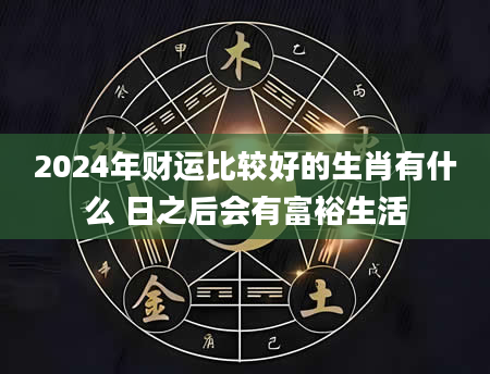 2024年财运比较好的生肖有什么 日之后会有富裕生活
