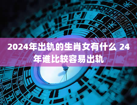 2024年出轨的生肖女有什么 24年谁比较容易出轨