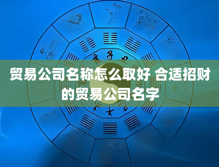 贸易公司名称怎么取好 合适招财的贸易公司名字