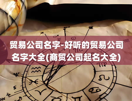 贸易公司名字-好听的贸易公司名字大全(商贸公司起名大全)