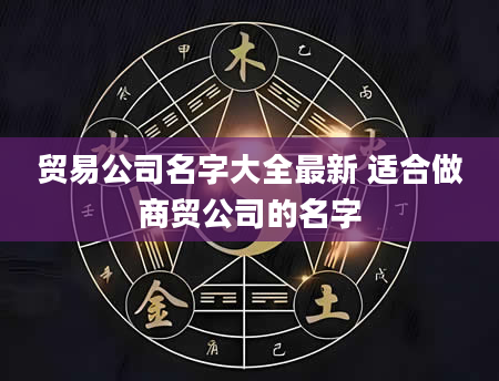 贸易公司名字大全最新 适合做商贸公司的名字