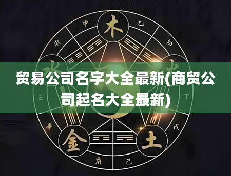 贸易公司名字大全最新(商贸公司起名大全最新)