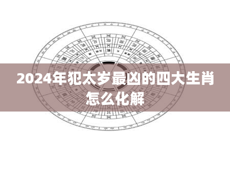 2024年犯太岁最凶的四大生肖怎么化解