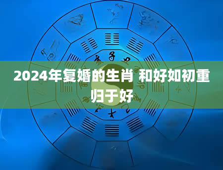 2024年复婚的生肖 和好如初重归于好