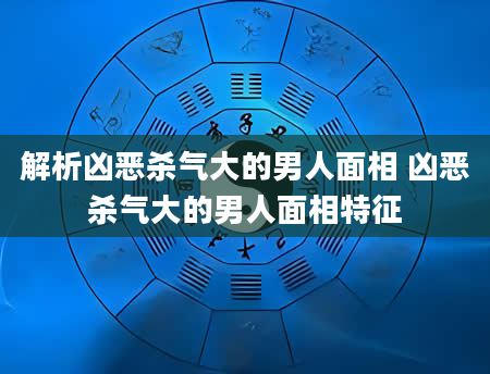 解析凶恶杀气大的男人面相 凶恶杀气大的男人面相特征