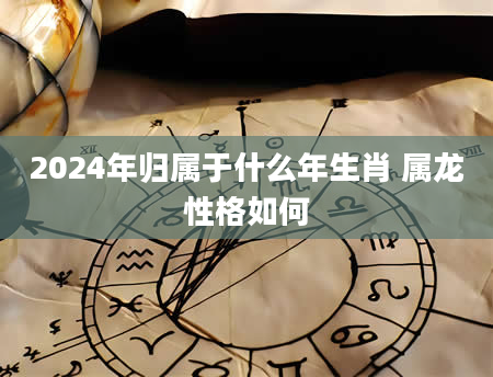2024年归属于什么年生肖 属龙性格如何