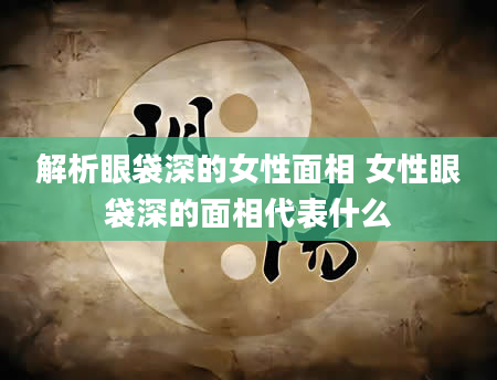 解析眼袋深的女性面相 女性眼袋深的面相代表什么