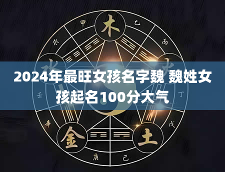 2024年最旺女孩名字魏 魏姓女孩起名100分大气