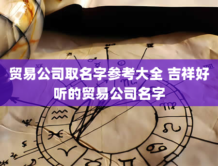 贸易公司取名字参考大全 吉祥好听的贸易公司名字