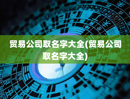 贸易公司取名字大全(贸易公司取名字大全)