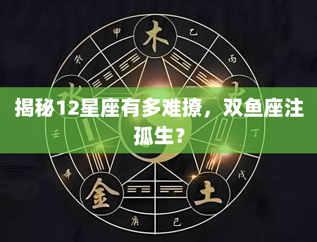 揭秘12星座有多难撩，双鱼座注孤生？