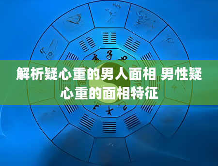 解析疑心重的男人面相 男性疑心重的面相特征