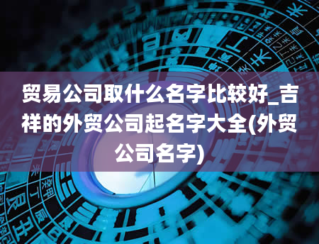 贸易公司取什么名字比较好_吉祥的外贸公司起名字大全(外贸公司名字)