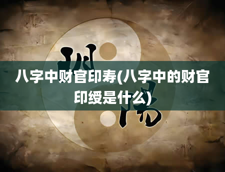 八字中财官印寿(八字中的财官印绶是什么)