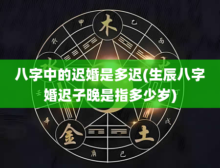 八字中的迟婚是多迟(生辰八字婚迟子晚是指多少岁)