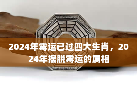 2024年霉运已过四大生肖，2024年摆脱霉运的属相