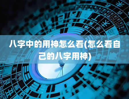 八字中的用神怎么看(怎么看自己的八字用神)