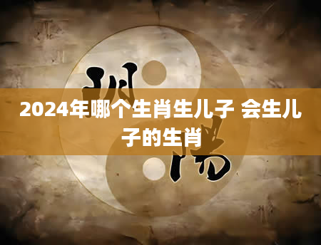 2024年哪个生肖生儿子 会生儿子的生肖
