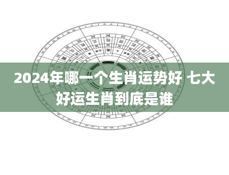 2024年哪一个生肖运势好 七大好运生肖到底是谁