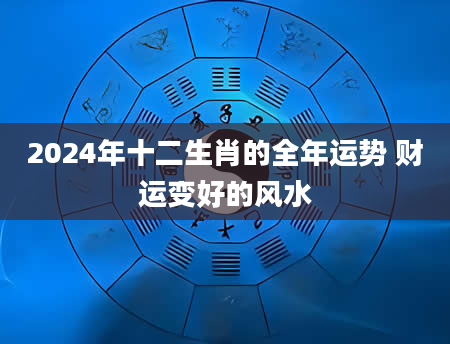2024年十二生肖的全年运势 财运变好的风水