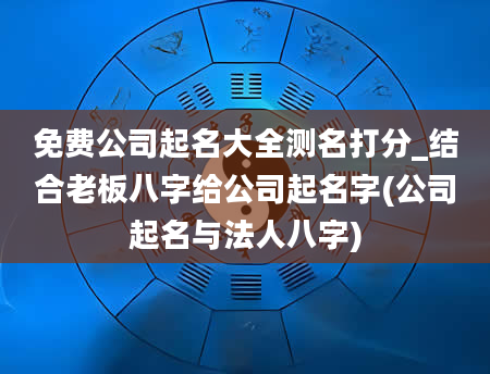 免费公司起名大全测名打分_结合老板八字给公司起名字(公司起名与法人八字)