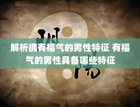 解析拥有福气的男性特征 有福气的男性具备哪些特征