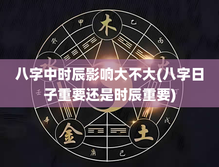 八字中时辰影响大不大(八字日子重要还是时辰重要)