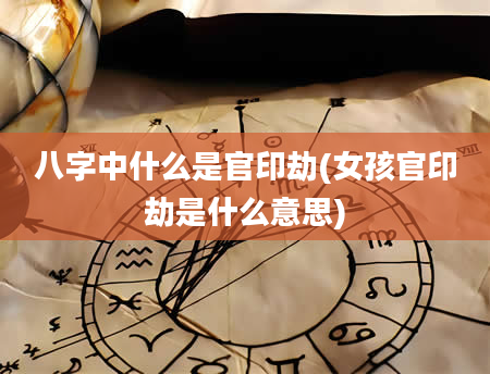 八字中什么是官印劫(女孩官印劫是什么意思)