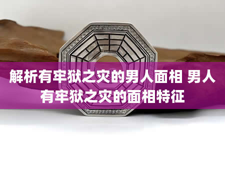 解析有牢狱之灾的男人面相 男人有牢狱之灾的面相特征