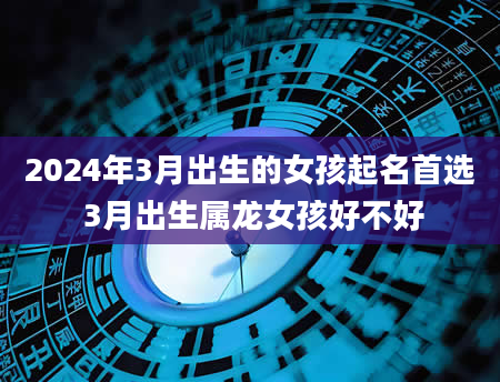 2024年3月出生的女孩起名首选 3月出生属龙女孩好不好