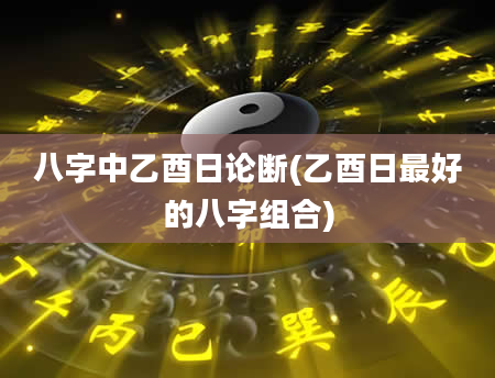 八字中乙酉日论断(乙酉日最好的八字组合)