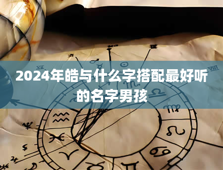 2024年皓与什么字搭配最好听的名字男孩
