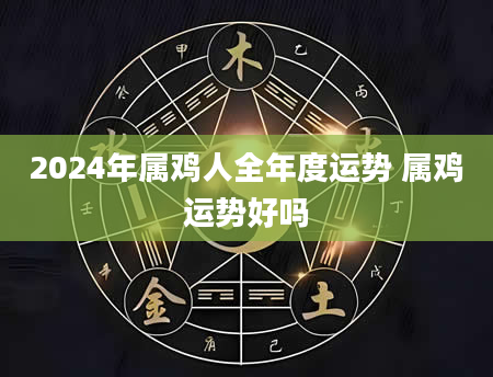 2024年属鸡人全年度运势 属鸡运势好吗