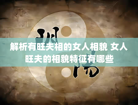解析有旺夫相的女人相貌 女人旺夫的相貌特征有哪些