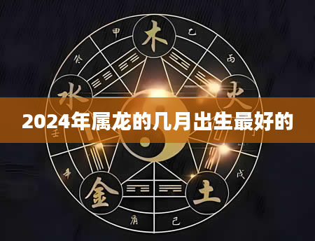 2024年属龙的几月出生最好的