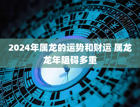 2024年属龙的运势和财运 属龙龙年阻碍多重