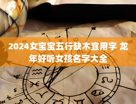 2024女宝宝五行缺木宜用字 龙年好听女孩名字大全