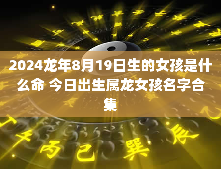2024龙年8月19日生的女孩是什么命 今日出生属龙女孩名字合集