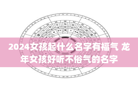 2024女孩起什么名字有福气 龙年女孩好听不俗气的名字