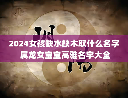 2024女孩缺水缺木取什么名字 属龙女宝宝高雅名字大全