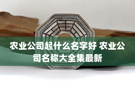 农业公司起什么名字好 农业公司名称大全集最新